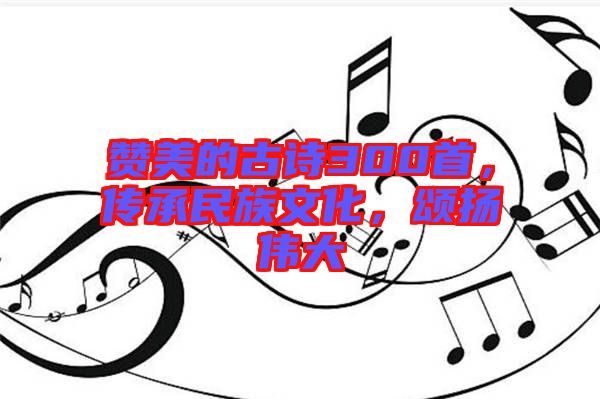 贊美的古詩300首，傳承民族文化，頌揚(yáng)偉大