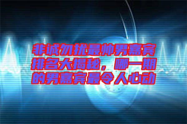 非誠勿擾最帥男嘉賓排名大揭秘，哪一期的男嘉賓最令人心動
