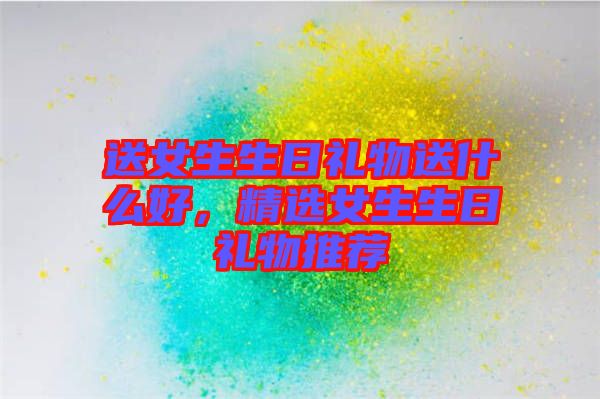 送女生生日禮物送什么好，精選女生生日禮物推薦