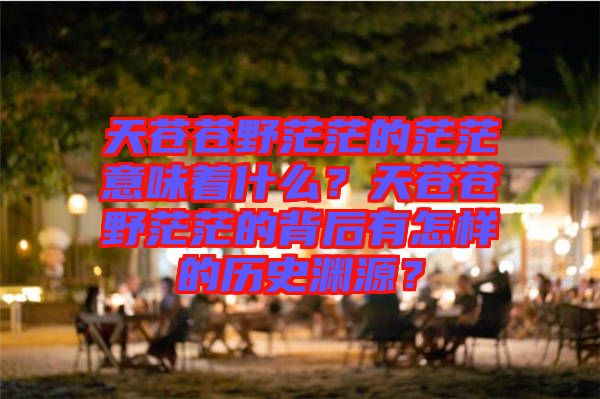 天蒼蒼野茫茫的茫茫意味著什么？天蒼蒼野茫茫的背后有怎樣的歷史淵源？