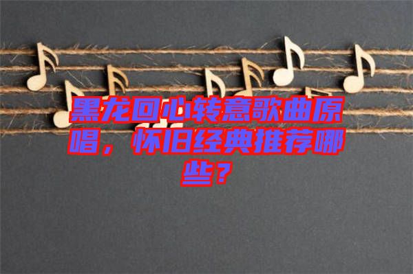 黑龍回心轉(zhuǎn)意歌曲原唱，懷舊經(jīng)典推薦哪些？