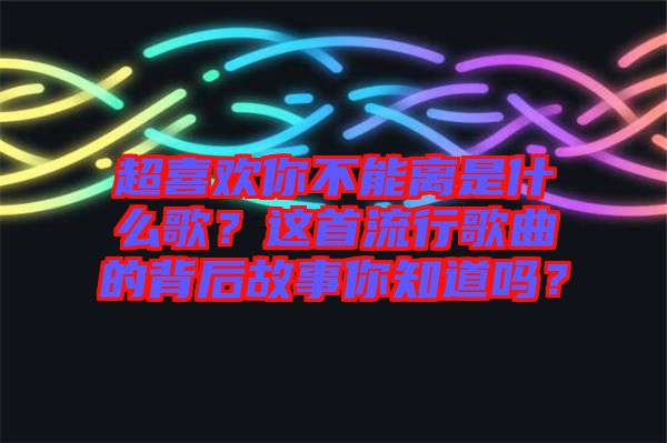 超喜歡你不能離是什么歌？這首流行歌曲的背后故事你知道嗎？