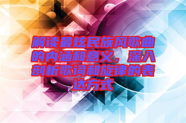 解讀最炫民族風(fēng)歌曲的內(nèi)涵和意義，深入剖析歌詞和旋律的表達方式
