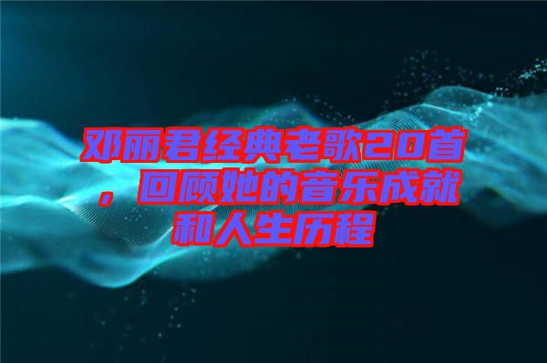 鄧麗君經(jīng)典老歌20首，回顧她的音樂成就和人生歷程