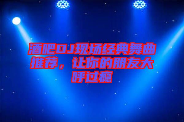 酒吧DJ現(xiàn)場(chǎng)經(jīng)典舞曲推薦，讓你的朋友大呼過(guò)癮