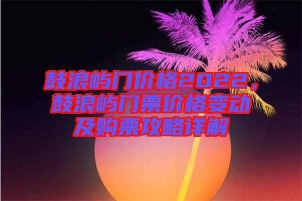 鼓浪嶼門價格2022，鼓浪嶼門票價格變動及購票攻略詳解