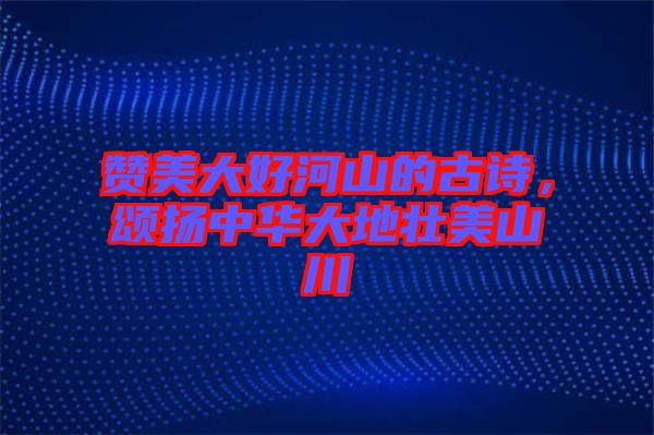 贊美大好河山的古詩(shī)，頌揚(yáng)中華大地壯美山川