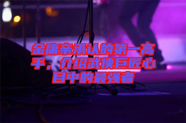 金庸親承認(rèn)的第一高手，介紹武俠巨匠心目中的最強(qiáng)者