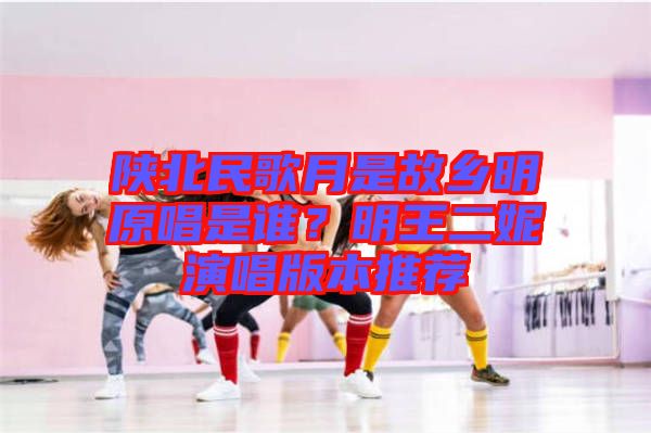 陜北民歌月是故鄉(xiāng)明原唱是誰(shuí)？明王二妮演唱版本推薦