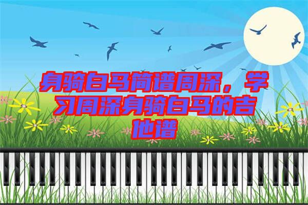 身騎白馬簡譜周深，學(xué)習(xí)周深身騎白馬的吉他譜