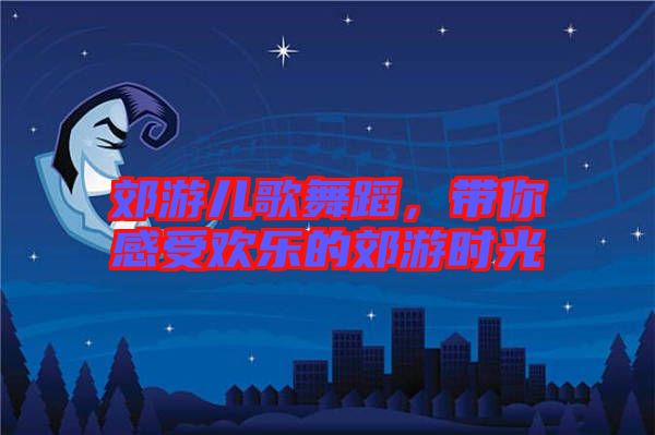 郊游兒歌舞蹈，帶你感受歡樂(lè)的郊游時(shí)光