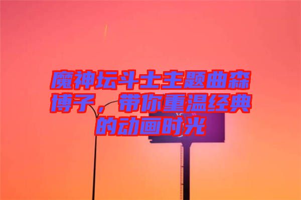 魔神壇斗士主題曲森博子，帶你重溫經(jīng)典的動(dòng)畫時(shí)光