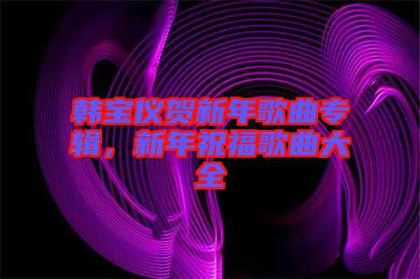 韓寶儀賀新年歌曲專輯，新年祝福歌曲大全