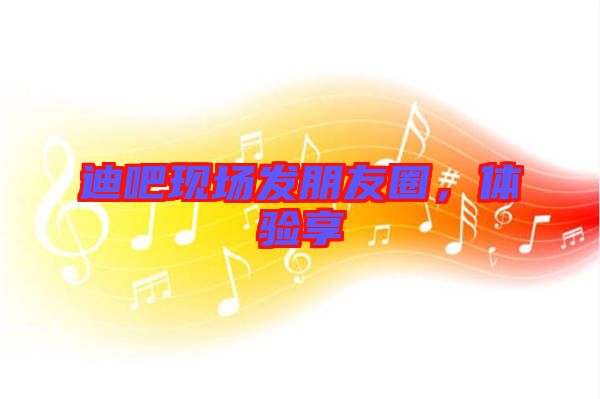 迪吧現(xiàn)場發(fā)朋友圈，體驗(yàn)享