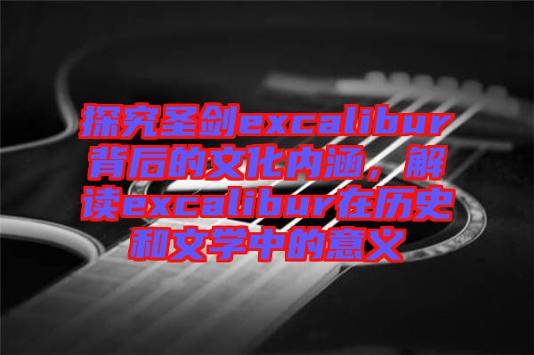 探究圣劍excalibur背后的文化內涵，解讀excalibur在歷史和文學中的意義
