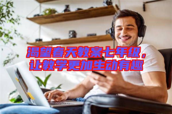 渴望春天教案七年級，讓教學(xué)更加生動有趣
