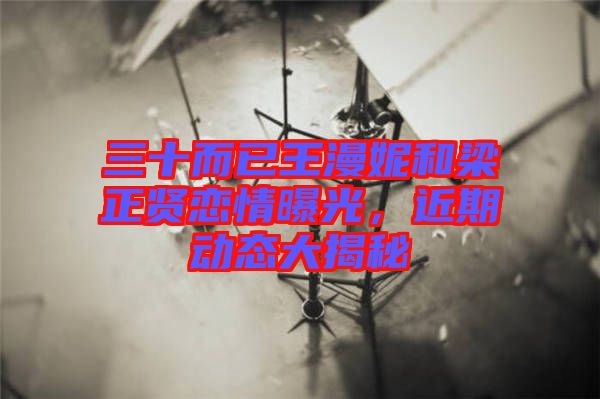 三十而已王漫妮和梁正賢戀情曝光，近期動(dòng)態(tài)大揭秘