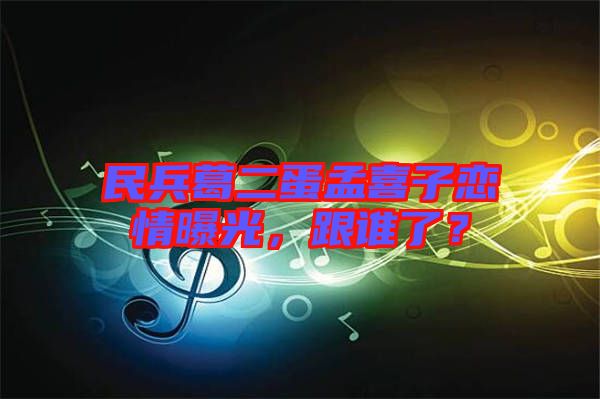 民兵葛二蛋孟喜子戀情曝光，跟誰(shuí)了？