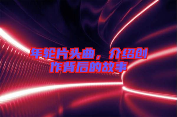 年輪片頭曲，介紹創(chuàng)作背后的故事