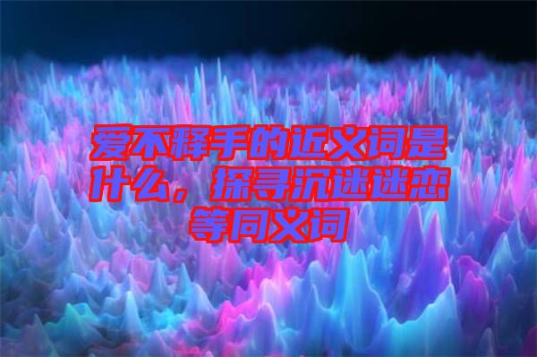 愛(ài)不釋手的近義詞是什么，探尋沉迷迷戀等同義詞