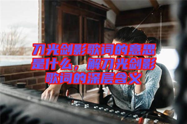 刀光劍影歌詞的意思是什么，解刀光劍影歌詞的深層含義