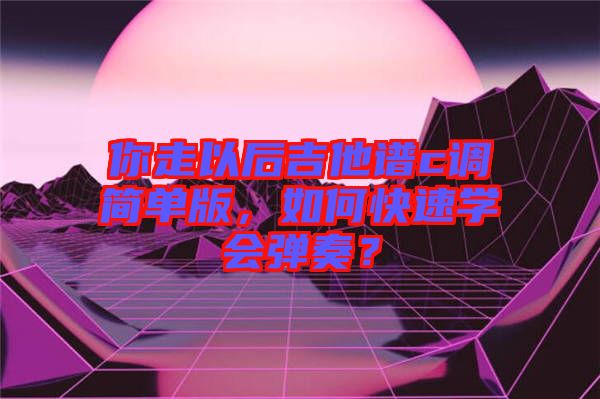 你走以后吉他譜c調(diào)簡單版，如何快速學(xué)會彈奏？