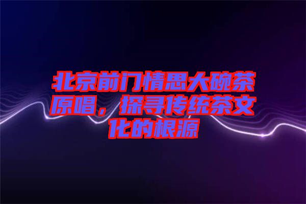 北京前門情思大碗茶原唱，探尋傳統(tǒng)茶文化的根源
