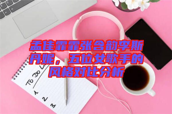 孟佳霏霏張含韻李斯丹妮，五位女歌手的風格對比分析