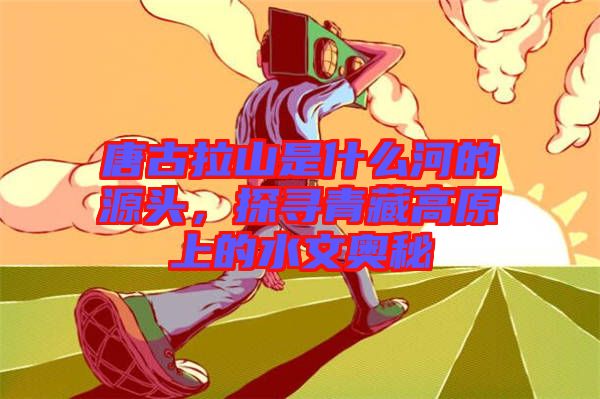 唐古拉山是什么河的源頭，探尋青藏高原上的水文奧秘