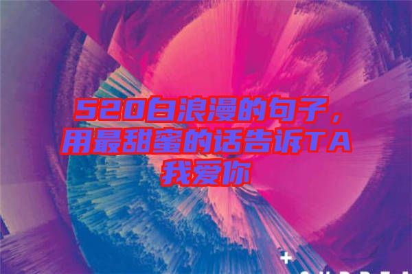 520白浪漫的句子，用最甜蜜的話(huà)告訴TA我愛(ài)你