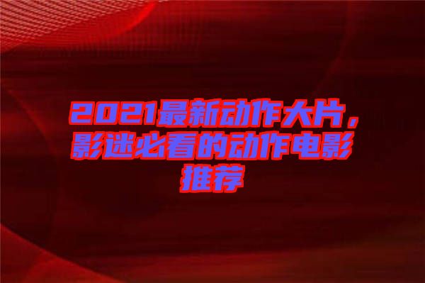 2021最新動作大片，影迷必看的動作電影推薦