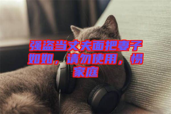 強(qiáng)盜當(dāng)丈夫面把妻子如如，請(qǐng)勿使用，惕家庭