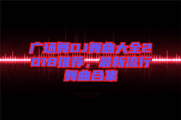 廣場舞DJ舞曲大全2018推薦，最新流行舞曲合集