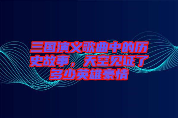 三國(guó)演義歌曲中的歷史故事，天空見證了多少英雄豪情