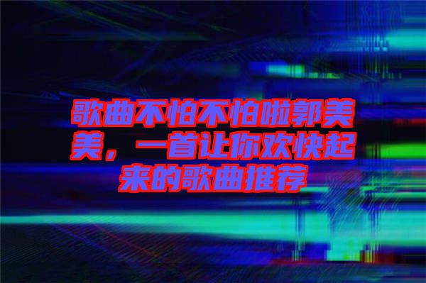 歌曲不怕不怕啦郭美美，一首讓你歡快起來的歌曲推薦