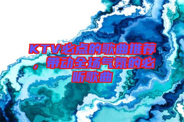 KTV必點(diǎn)的歌曲推薦，帶動(dòng)全場(chǎng)氣氛的必聽歌曲