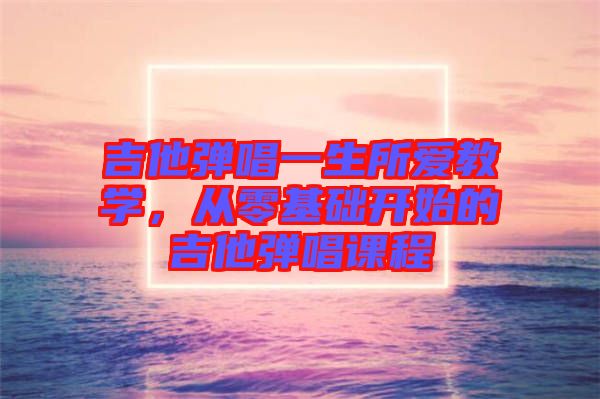 吉他彈唱一生所愛(ài)教學(xué)，從零基礎(chǔ)開(kāi)始的吉他彈唱課程