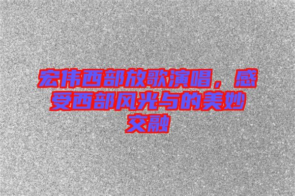 宏偉西部放歌演唱，感受西部風(fēng)光與的美妙交融
