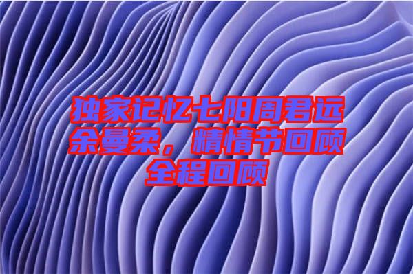 獨(dú)家記憶七陽周君遠(yuǎn)余曼柔，精情節(jié)回顧全程回顧