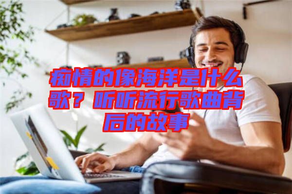 癡情的像海洋是什么歌？聽(tīng)聽(tīng)流行歌曲背后的故事