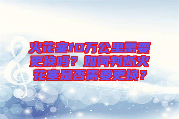 火花塞10萬公里需要更換嗎？如何判斷火花塞是否需要更換？