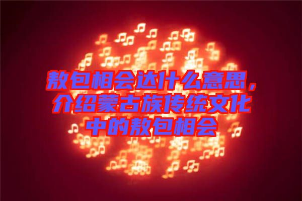 敖包相會達什么意思，介紹蒙古族傳統(tǒng)文化中的敖包相會