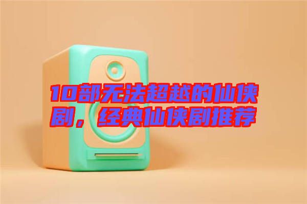10部無(wú)法超越的仙俠劇，經(jīng)典仙俠劇推薦