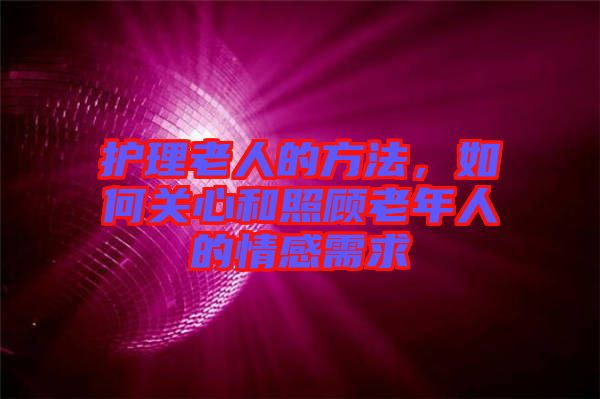 護理老人的方法，如何關(guān)心和照顧老年人的情感需求