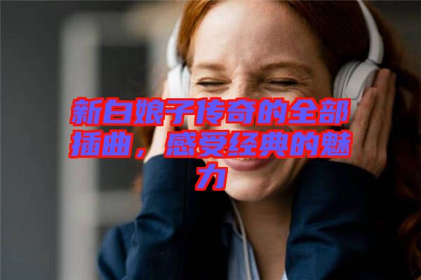 新白娘子傳奇的全部插曲，感受經(jīng)典的魅力