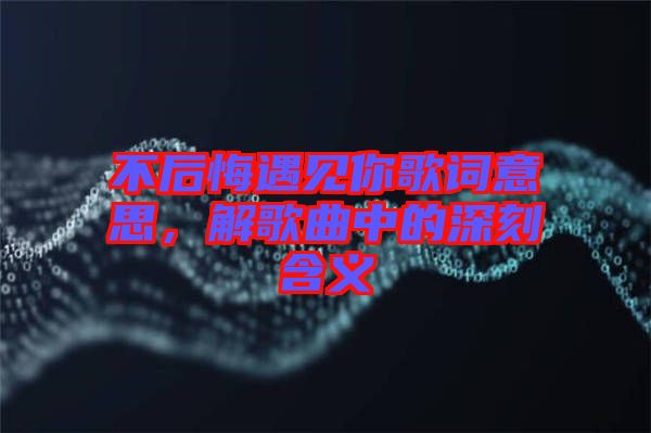 不后悔遇見(jiàn)你歌詞意思，解歌曲中的深刻含義