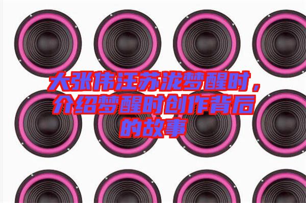 大張偉汪蘇瀧夢醒時，介紹夢醒時創(chuàng)作背后的故事