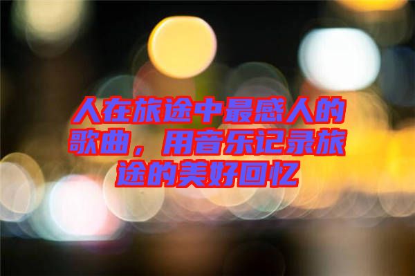 人在旅途中最感人的歌曲，用音樂(lè)記錄旅途的美好回憶