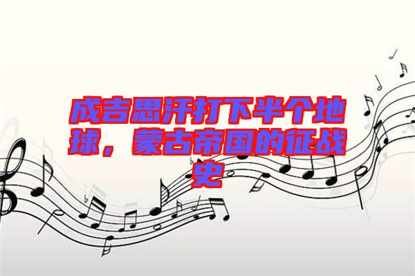 成吉思汗打下半個(gè)地球，蒙古帝國(guó)的征戰(zhàn)史
