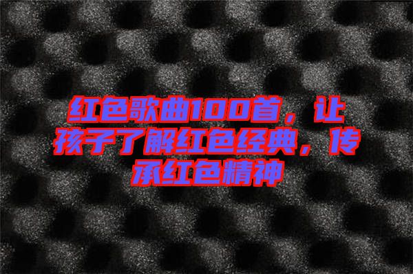 紅色歌曲100首，讓孩子了解紅色經(jīng)典，傳承紅色精神